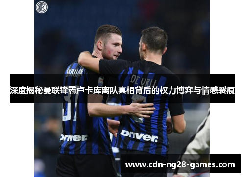 深度揭秘曼联锋霸卢卡库离队真相背后的权力博弈与情感裂痕 深度揭秘曼联锋霸卢卡库离队真相背后的权力博弈与情感裂痕