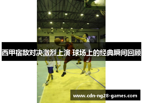 西甲宿敌对决激烈上演 球场上的经典瞬间回顾